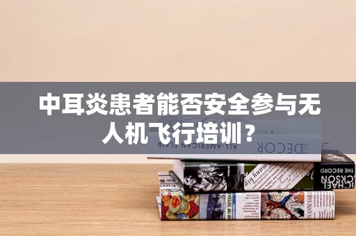 中耳炎患者能否安全参与无人机飞行培训？