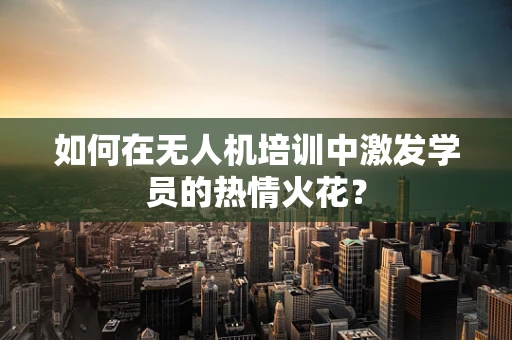 如何在无人机培训中激发学员的热情火花？