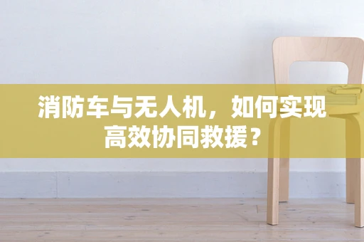 消防车与无人机，如何实现高效协同救援？