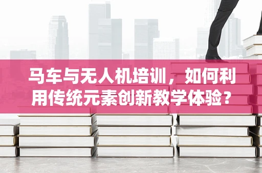 马车与无人机培训，如何利用传统元素创新教学体验？