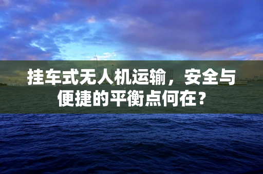 挂车式无人机运输，安全与便捷的平衡点何在？