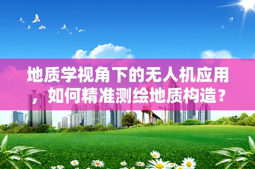 地质学视角下的无人机应用，如何精准测绘地质构造？