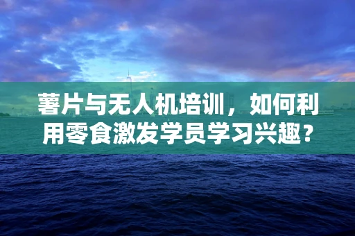 薯片与无人机培训，如何利用零食激发学员学习兴趣？