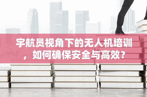 宇航员视角下的无人机培训，如何确保安全与高效？