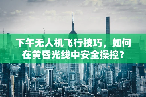 下午无人机飞行技巧，如何在黄昏光线中安全操控？