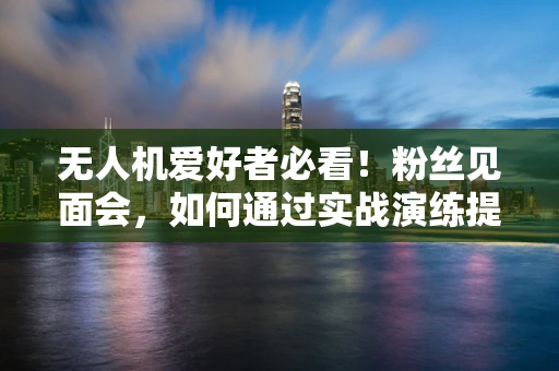 无人机爱好者必看！粉丝见面会，如何通过实战演练提升你的飞行技能？