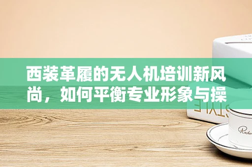西装革履的无人机培训新风尚，如何平衡专业形象与操作技能？
