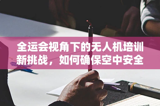 全运会视角下的无人机培训新挑战，如何确保空中安全与赛事流畅？