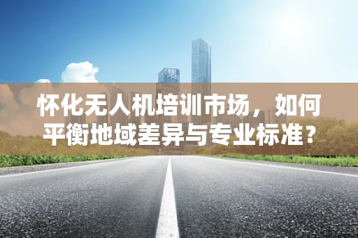 怀化无人机培训市场，如何平衡地域差异与专业标准？