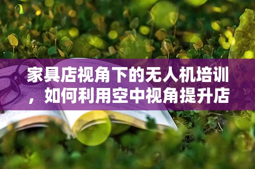 家具店视角下的无人机培训，如何利用空中视角提升店面布局与营销？