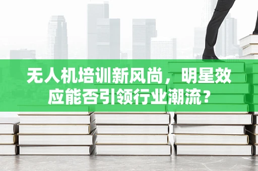 无人机培训新风尚，明星效应能否引领行业潮流？
