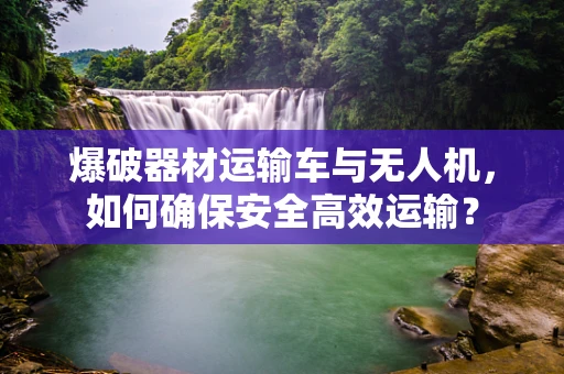 爆破器材运输车与无人机，如何确保安全高效运输？