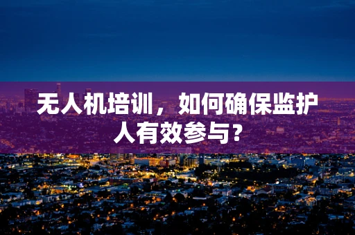无人机培训，如何确保监护人有效参与？