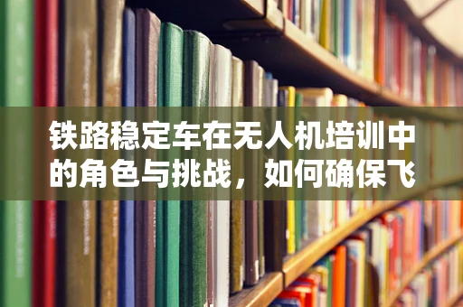 铁路稳定车在无人机培训中的角色与挑战，如何确保飞行安全与稳定？