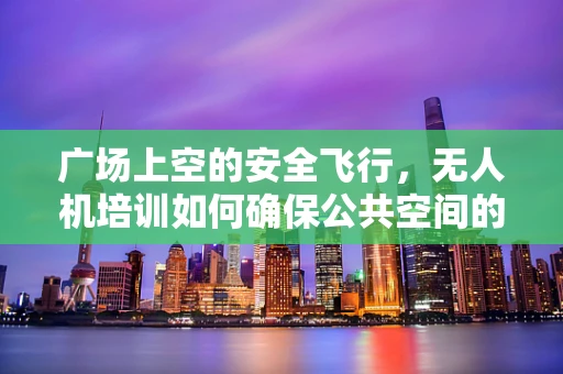 广场上空的安全飞行，无人机培训如何确保公共空间的无扰航行？