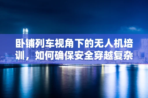 卧铺列车视角下的无人机培训，如何确保安全穿越复杂地形？
