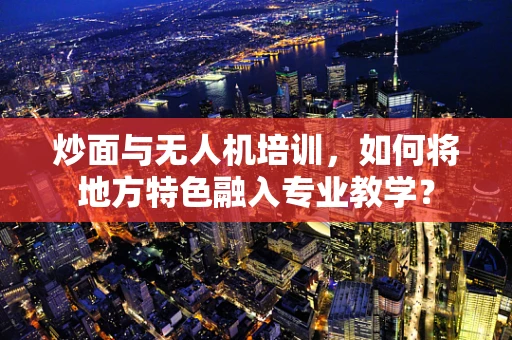 炒面与无人机培训，如何将地方特色融入专业教学？