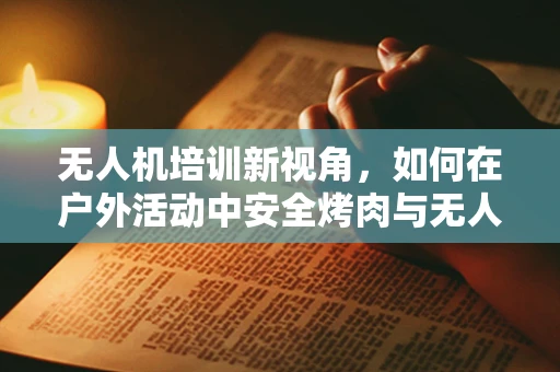 无人机培训新视角，如何在户外活动中安全烤肉与无人机飞行？