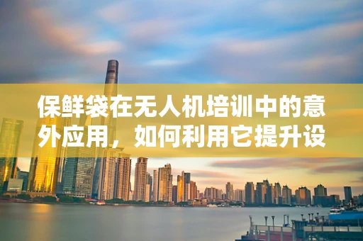 保鲜袋在无人机培训中的意外应用，如何利用它提升设备保护与维护效率？