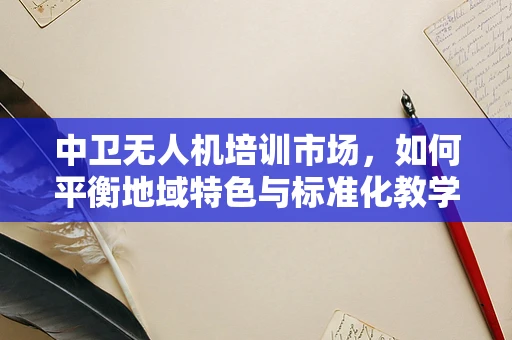 中卫无人机培训市场，如何平衡地域特色与标准化教学？