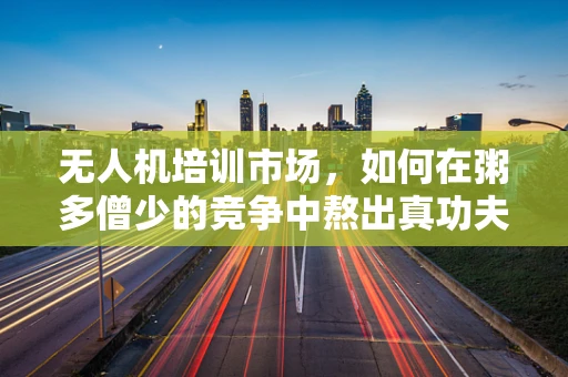 无人机培训市场，如何在粥多僧少的竞争中熬出真功夫？