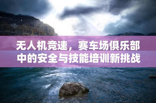 无人机竞速，赛车场俱乐部中的安全与技能培训新挑战？