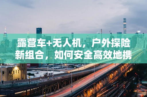 露营车+无人机，户外探险新组合，如何安全高效地携带与部署？