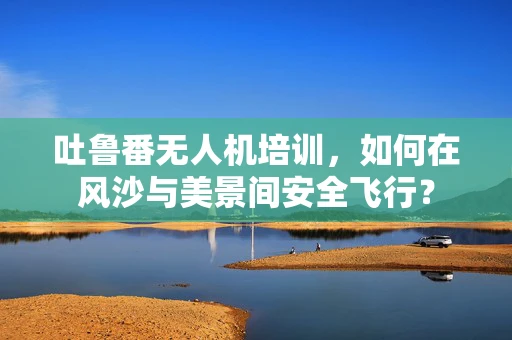 吐鲁番无人机培训，如何在风沙与美景间安全飞行？