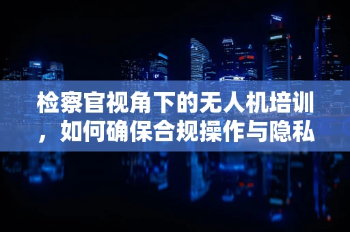检察官视角下的无人机培训，如何确保合规操作与隐私保护？