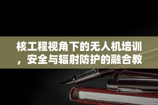 核工程视角下的无人机培训，安全与辐射防护的融合教育
