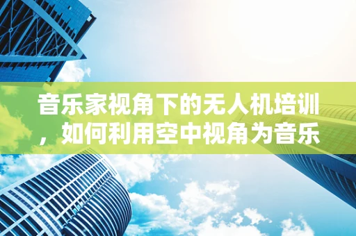 音乐家视角下的无人机培训，如何利用空中视角为音乐创作增添新维度？