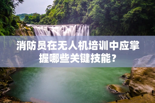 消防员在无人机培训中应掌握哪些关键技能？