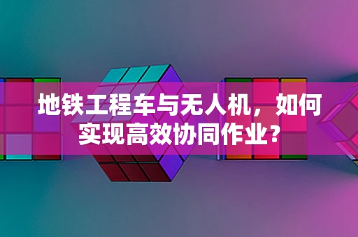 地铁工程车与无人机，如何实现高效协同作业？