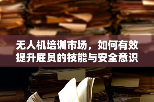 无人机培训市场，如何有效提升雇员的技能与安全意识？