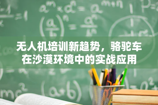 无人机培训新趋势，骆驼车在沙漠环境中的实战应用
