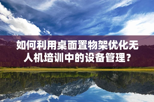 如何利用桌面置物架优化无人机培训中的设备管理？