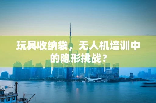玩具收纳袋，无人机培训中的隐形挑战？