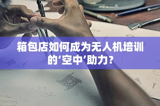 箱包店如何成为无人机培训的‘空中’助力？