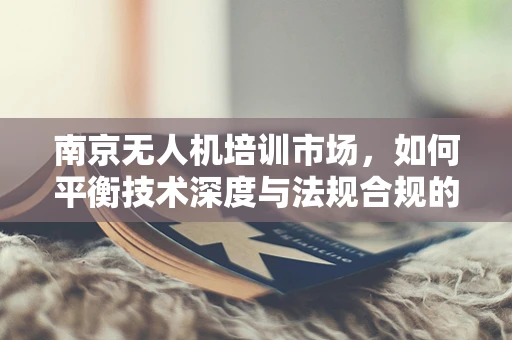 南京无人机培训市场，如何平衡技术深度与法规合规的培训路径？
