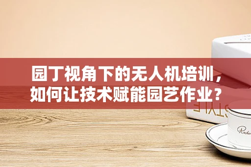 园丁视角下的无人机培训，如何让技术赋能园艺作业？