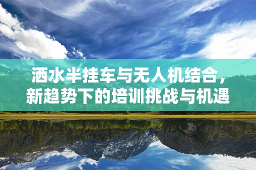 洒水半挂车与无人机结合，新趋势下的培训挑战与机遇？