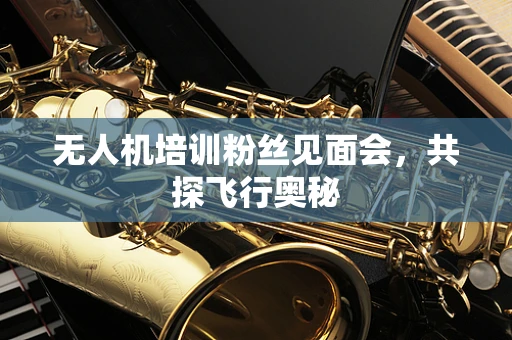 无人机培训粉丝见面会，共探飞行奥秘