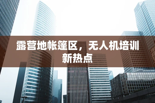 露营地帐篷区，无人机培训新热点