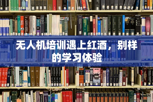 无人机培训遇上红酒，别样的学习体验