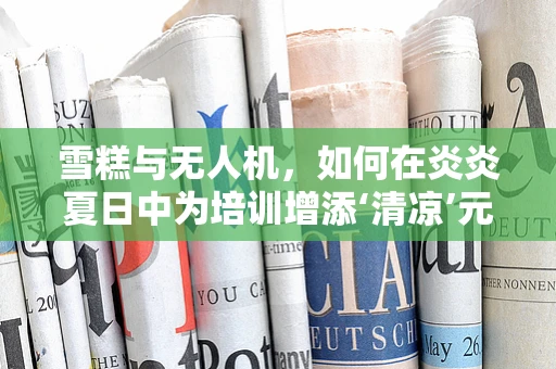 雪糕与无人机，如何在炎炎夏日中为培训增添‘清凉’元素？