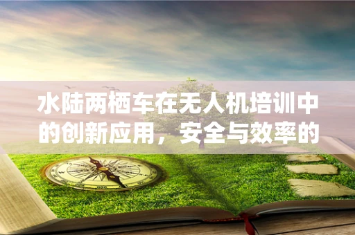 水陆两栖车在无人机培训中的创新应用，安全与效率的双重提升？