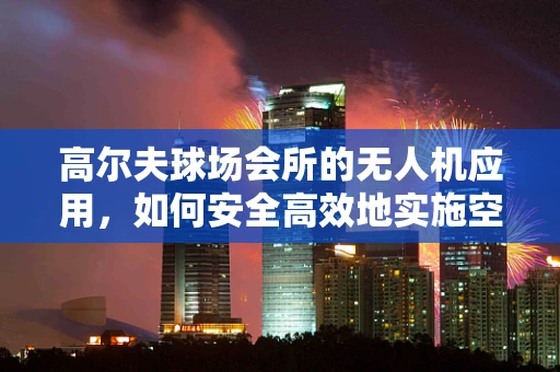 高尔夫球场会所的无人机应用，如何安全高效地实施空中监控？