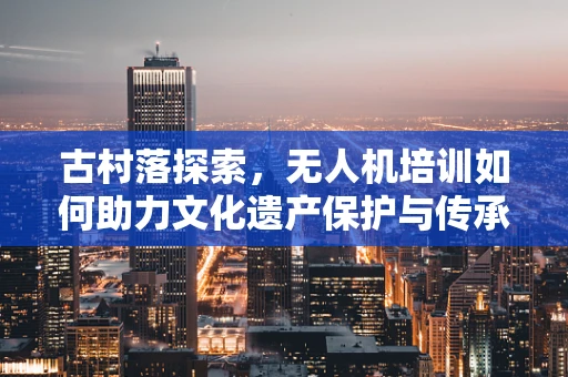 古村落探索，无人机培训如何助力文化遗产保护与传承？