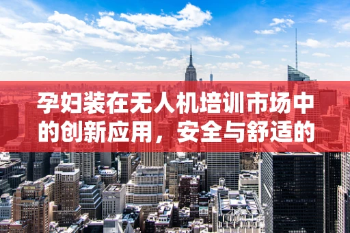 孕妇装在无人机培训市场中的创新应用，安全与舒适的双重考量？