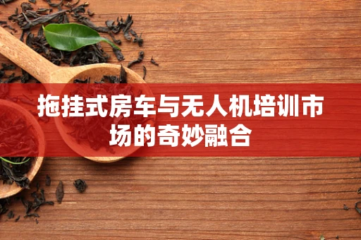 拖挂式房车与无人机培训市场的奇妙融合